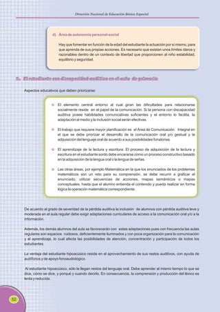 52
Dirección Nacional de Educación Básica Especial
d) Área de autonomía personal-social
Hay que fomentar en función de la edad del estudiante la actuación por sí mismo, para
que aprenda de sus propias acciones. Es necesario que existan unos límites claros y
razonables dentro de un contexto de libertad que proporcionen al niño estabilidad,
equilibrio y seguridad.
5. El estudiante con discapacidad auditiva en el aula de primaria
Aspectos educativos que deben priorizarse:
El elemento central entorno al cual giran las dificultades para relacionarse
socialmente reside en el papel de la comunicación. Si la persona con discapacidad
auditiva posee habilidades comunicativas suficientes y el entorno lo facilita, la
adaptación al medio y la inclusión social serán efectivas.
El trabajo que requiere mayor planificación es el Área de Comunicación Integral en
el que se debe priorizar el desarrollo de la comunicación oral y/o gestual y la
adquisición del lenguaje oral de acuerdo a sus posibilidades fonatorias.
El aprendizaje de la lectura y escritura: El proceso de adquisición de la lectura y
escritura en el estudiante sordo debe encararse como un proceso constructivo basado
en la adquisición de la lengua oral o la lengua de señas.
Las otras áreas, por ejemplo Matemática en la que los enunciados de los problemas
matemáticos son un reto para su comprensión, se debe recurrir a graficar el
enunciado, utilizar secuencias de acciones, mapas semánticos o mapas
conceptuales, hasta que el alumno entienda el contenido y pueda realizar en forma
lógica la operación matemática correspondiente.
De acuerdo al grado de severidad de la pérdida auditiva la inclusión de alumnos con pérdida auditiva leve y
moderada en el aula regular debe exigir adaptaciones curriculares de acceso a la comunicación oral y/o a la
información.
Además, los demás alumnos del aula se favorecerán con estas adaptaciones pues con frecuencia las aulas
regulares son espacios ruidosos, deficientemente iluminados y con poca organización para la comunicación
y el aprendizaje, lo cual afecta las posibilidades de atención, concentración y participación de todos los
estudiantes.
La ventaja del estudiante hipoacúsico reside en el aprovechamiento de sus restos auditivos, con ayuda de
audífonos y de apoyo fonoaudiológico.
Al estudiante hipoacúsico, sólo le llegan restos del lenguaje oral. Debe aprender al mismo tiempo lo que se
dice, cómo se dice, y porqué y cuando decirlo. En consecuencia, la comprensión y producción del léxico es
lenta y reducida.
 