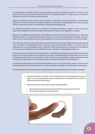 53
Manual de Adaptaciones Curriculares
Los estudiantes con pérdida auditiva severa necesitan el apoyo de la lengua de señas; así como de una
persona que tome los apuntes mientras el observa al interprete (anotador). En este caso si no hubiese un
anotador en el aula, un compañero podría ayudarlo.
Algunos estudiantes sordos reciben desde pequeños la estimulación para la adquisición y desarrollo del
lenguaje oral a través del sistema bimodal (oral-gestual), este sistema complementario sirve para conseguir
mejores niveles comunicativos y para facilitar la adquisición del lenguaje oral.
Los sistemas bimodales consisten en la utilización simultánea de palabras y signos. Al niño sordo se le
proporciona lenguaje oral, pero el mensaje se expresa de dos maneras: con palabras y con signos.
Marchesi y sus colaboradores estudiaron este aspecto y concluyeron que los niños sordos con comunicación
bimodal mostraron un desarrollo comunicativo mayor que los niños exclusivamente oralizados, asimismo
estos niños iban desarrollando poco a poco su lenguaje oral sin que los signos interfieran en este aprendizaje.
Estos estudios indican también que las diferencias entre los niños sordos que utilizan la metodología bimodal
y los que utilizan la metodología oral son enormes. ¿A qué se debe esta variación? En primer lugar es
necesario tener una actitud positiva hacia su utilización, estar convencidos de su necesidad, ser consistentes
en el uso, que sea utilizado en diversos ámbitos: la casa, la escuela, en la terapia de lenguaje, etc.
Cuando tratamos con sorderas de cierta severidad, la rehabilitación del lenguaje oral mediante estimulación
precoz de los restos auditivos, para entender lo que oyen o el entrenamiento en lectura labio facial no son
suficientes para estructurar su pensamiento, deben recurrirse a otras estrategias visuales y aprovechar otros
canales (tacto, olfato, gusto), a la experiencia directa y a un sistema lingüístico de representación.
El aprendizaje del lenguaje oral por parte del estudiante sordo es un proceso lento y costoso, durante varios
años el lenguaje oral será para estos niños un conjunto de palabras aisladas, poco articuladas y organizadas.
El ambiente lingüístico del estudiante con discapacidad auditiva dependerá del que le brinden sus padres:
Cuando los padres son sordos: el niño adquiere como primer lenguaje la lengua de
signos, en la escuela aprende ciertas competencias del lenguaje oral, por tanto su
ambiente lingüístico será bilingüe.
Padres oyentes con hijos sordos: existen dos posibilidades:
Que los padres aprendan el lenguaje de señas ( lo que es poco frecuente)
Que utilicen lenguaje oral exclusivamente.
§
§
 