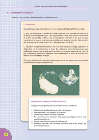 54
Dirección Nacional de Educación Básica Especial
6. Los Apoyos Tecnológicos
Los apoyos tecnológicos más efectivos para el aula escolar son:
Los audífonos
El audífono es un aparato electrónico que tiene la capacidad de amplificar los sonidos.
La principal función de la amplificación del sonido es proporcionarle información al
alumno y facilitarle el aprendizaje. En la mayoría de los casos, los audífonos beneficiaran
al alumno con pérdida auditiva, pero en situaciones concretas en las que hay que
escuchar, como sucede en el aula, es absolutamente esencial entender claramente lo
que se dice y puede que los audífonos por si solos no sean suficientes.
La indicación del aparato corresponde al médico especialista (audiólogo), se basa en el
diagnóstico de la localización y la causa del problema a través de las pruebas que
analizan las distorsiones de la sensación auditiva, es necesario saber que una persona
con un problema auditivo no solamente tiene problemas en el grado de audición sino
también en la calidad de la audición.
En el caso del estudiante hipoacúsico se debe aprovechar sus restos auditivos con ayuda
de audífonos y de apoyo fonoaudiológico.
Recomendaciones para cuidar los audífonos:
Las siguientes sugerencias le ayudarán a cuidar sus audífonos:
Mantener los audífonos lejos del calor y la humedad.
Reemplazar las pilas agotadas de inmediato.
Limpiar los audífonos como está indicado.
No usar laca u otros productos de cuidado para el pelo mientras esté
usando los audífonos.
Apagar los audífonos cuando no estén en uso.
Mantener las pilas y los audífonos pequeños lejos de los niños y los
animales domésticos.
 