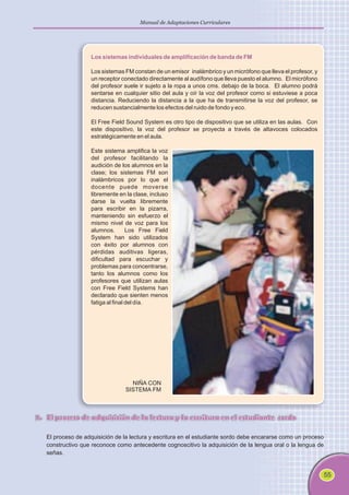 55
Manual de Adaptaciones Curriculares
Los sistemas individuales de amplificación de banda de FM
Los sistemas FM constan de un emisor inalámbrico y un micrófono que lleva el profesor, y
un receptor conectado directamente al audífono que lleva puesto el alumno. El micrófono
del profesor suele ir sujeto a la ropa a unos cms. debajo de la boca. El alumno podrá
sentarse en cualquier sitio del aula y oír la voz del profesor como si estuviese a poca
distancia. Reduciendo la distancia a la que ha de transmitirse la voz del profesor, se
reducen sustancialmente los efectos del ruido de fondo y eco.
El Free Field Sound System es otro tipo de dispositivo que se utiliza en las aulas. Con
este dispositivo, la voz del profesor se proyecta a través de altavoces colocados
estratégicamente en el aula.
Este sistema amplifica la voz
del profesor facilitando la
audición de los alumnos en la
clase; los sistemas FM son
inalámbricos por lo que el
docente puede moverse
libremente en la clase, incluso
darse la vuelta libremente
para escribir en la pizarra,
manteniendo sin esfuerzo el
mismo nivel de voz para los
alumnos. Los Free Field
System han sido utilizados
con éxito por alumnos con
pérdidas auditivas ligeras,
dificultad para escuchar y
problemas para concentrarse,
tanto los alumnos como los
profesores que utilizan aulas
con Free Field Systems han
declarado que sienten menos
fatiga al final del día.
7. El proceso de adquisición de la lectura y la escritura en el estudiante sordo
El proceso de adquisición de la lectura y escritura en el estudiante sordo debe encararse como un proceso
constructivo que reconoce como antecedente cognoscitivo la adquisición de la lengua oral o la lengua de
señas.
NIÑA CON
SISTEMA FM
 