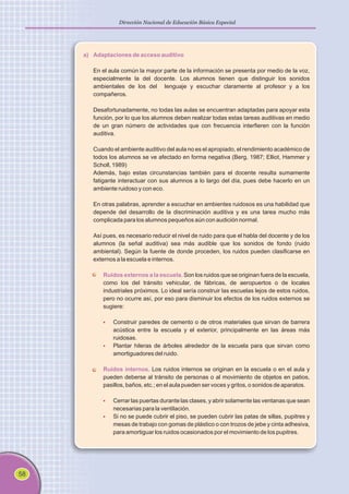 58
Dirección Nacional de Educación Básica Especial
a) Adaptaciones de acceso auditivo
Ruidos externos a la escuela.
Ruidos internos.
En el aula común la mayor parte de la información se presenta por medio de la voz,
especialmente la del docente. Los alumnos tienen que distinguir los sonidos
ambientales de los del lenguaje y escuchar claramente al profesor y a los
compañeros.
Desafortunadamente, no todas las aulas se encuentran adaptadas para apoyar esta
función, por lo que los alumnos deben realizar todas estas tareas auditivas en medio
de un gran número de actividades que con frecuencia interfieren con la función
auditiva.
Cuando el ambiente auditivo del aula no es el apropiado, el rendimiento académico de
todos los alumnos se ve afectado en forma negativa (Berg, 1987; Elliot, Hammer y
Scholl, 1989)
Además, bajo estas circunstancias también para el docente resulta sumamente
fatigante interactuar con sus alumnos a lo largo del día, pues debe hacerlo en un
ambiente ruidoso y con eco.
En otras palabras, aprender a escuchar en ambientes ruidosos es una habilidad que
depende del desarrollo de la discriminación auditiva y es una tarea mucho más
complicada para los alumnos pequeños aún con audición normal.
Así pues, es necesario reducir el nivel de ruido para que el habla del docente y de los
alumnos (la señal auditiva) sea más audible que los sonidos de fondo (ruido
ambiental). Según la fuente de donde proceden, los ruidos pueden clasificarse en
externos a la escuela e internos.
Son los ruidos que se originan fuera de la escuela,
como los del tránsito vehicular, de fábricas, de aeropuertos o de locales
industriales próximos. Lo ideal sería construir las escuelas lejos de estos ruidos,
pero no ocurre así, por eso para disminuir los efectos de los ruidos externos se
sugiere:
Construir paredes de cemento o de otros materiales que sirvan de barrera
acústica entre la escuela y el exterior, principalmente en las áreas más
ruidosas.
Plantar hileras de árboles alrededor de la escuela para que sirvan como
amortiguadores del ruido.
Los ruidos internos se originan en la escuela o en el aula y
pueden deberse al tránsito de personas o al movimiento de objetos en patios,
pasillos, baños, etc.; en el aula pueden ser voces y gritos, o sonidos de aparatos.
Cerrar las puertas durante las clases, y abrir solamente las ventanas que sean
necesarias para la ventilación.
Si no se puede cubrir el piso, se pueden cubrir las patas de sillas, pupitres y
mesas de trabajo con gomas de plástico o con trozos de jebe y cinta adhesiva,
para amortiguar los ruidos ocasionados por el movimiento de los pupitres.
§
§
§
§
 