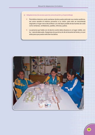 59
Manual de Adaptaciones Curriculares
a) Adaptaciones de acceso para la comunicación y el aprendizaje
Permitirle al alumno sordo sentarse donde pueda estimular sus restos auditivos,
así como sacarle el máximo provecho a su visión; para esto se recomienda
asignarle un lugar cerca del profesor y lo más lejos posible de las fuentes de ruido
como ventanas, ventiladores, pasillos, oficinas y patios.
La persona que habla con el alumno sordo debe situarse en un lugar visible, con
luz natural adecuada. Asegúrese de que la luz le dé al docente de frente y no por
atrás para que pueda verle bien los labios.
 