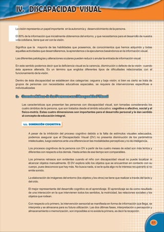 61
La visión representa un papel importante en la autonomía y desenvolvimiento de la persona.
El 80% de la información que inicialmente obtenemos del entorno, y que necesitamos para el desarrollo de nuestra
vida cotidiana, tiene que ver con la visión.
Significa que la mayoría de las habilidades que poseemos, de conocimientos que hemos adquirido y todas
aquellas actividades que desarrollaremos, la aprendemos o la ejecutamos basándonos en la información visual.
Las diferentes patologías y alteraciones oculares pueden reducir o anular la entrada de información visual.
En este sentido podemos decir que la deficiencia visual es la carencia, disminución o defecto de la visión cuando
ésta aparece alterada. Es un término que engloba diferentes tipos de dificultades relacionadas con el
funcionamiento de la visión.
Dentro de ésta discapacidad se establecen dos categorías: ceguera y baja visión; si bien es cierto se trata de
grupos de personas con necesidades educativas especiales, se requiere de intervenciones especificas e
individualizadas
1. Características de las Personas con Discapacidad Visual
1. Características de las Personas con Discapacidad Visual
1.1. DIMENSIÓN COGNITIVA
A pesar de la inhibición del proceso cognitivo debido a la falta de estímulos visuales adecuados,
podemos asegurar que el Discapacitado Visual (DV) no presenta disminución de los parámetros
intelectuales, luego estamos ante una diferencia en las modalidades perceptivas y no de inteligencia.
Los procesos cognitivos de la persona con DV a partir de los cuatro meses de edad son más lentos y
diferentes con respecto a los demás. Hasta antes de ese tiempo son comparables.
Los primeros retrasos son evidentes cuando el niño con discapacidad visual no puede localizar ni
alcanzar objetos manualmente. El DV explora sólo los objetos que se encuentran en contacto con su
cuerpo, pues desconoce que hay más. No busca nada, si se le quita algo no le interesa recuperarlo si no
emite sonido.
La elaboración de imágenes del entorno (los objetos y los otros) se tiene que realizar a través del tacto y
del oído.
El mejor representante del desarrollo cognitivo es el aprendizaje. El aprendizaje se da como resultado
de una interacción en la que intervienen todos los sentidos, la motricidad, las relaciones sociales y los
objetos que rodean.
Con respecto a lo primero, la intervención sensorial se manifiesta en forma de información que llega, se
interpreta y se almacena para su futura utilización. Las dos últimas fases, interpretación o percepción y
almacenamiento o memorización, son imposibles si no existe la primera, es decir la recepción.
Las características que presentan las personas con discapacidad visual, son tomadas considerando los
cuatro ámbitos de la persona, que son tratados desde el ámbito educativo: cognitivo o afectivo, social y el
físico-motriz. Estas cuatro dimensiones son importantes para el desarrollo personal y le dan sentido
al concepto de educación integral.
 