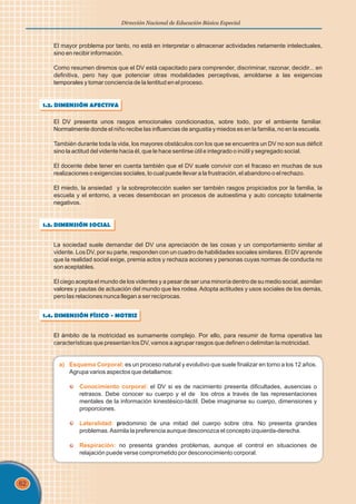 62
Dirección Nacional de Educación Básica Especial
El mayor problema por tanto, no está en interpretar o almacenar actividades netamente intelectuales,
sino en recibir información.
Como resumen diremos que el DV está capacitado para comprender, discriminar, razonar, decidir... en
definitiva, pero hay que potenciar otras modalidades perceptivas, amoldarse a las exigencias
temporales y tomar conciencia de la lentitud en el proceso.
1.2. DIMENSIÓN AFECTIVA
El DV presenta unos rasgos emocionales condicionados, sobre todo, por el ambiente familiar.
Normalmente donde el niño recibe las influencias de angustia y miedos es en la familia, no en la escuela.
También durante toda la vida, los mayores obstáculos con los que se encuentra un DV no son sus déficit
sino la actitud del vidente hacia él, que le hace sentirse útil e integrado o inútil y segregado social.
El docente debe tener en cuenta también que el DV suele convivir con el fracaso en muchas de sus
realizaciones o exigencias sociales, lo cual puede llevar a la frustración, el abandono o el rechazo.
El miedo, la ansiedad y la sobreprotección suelen ser también rasgos propiciados por la familia, la
escuela y el entorno, a veces desembocan en procesos de autoestima y auto concepto totalmente
negativos.
1.3. DIMENSIÓN SOCIAL
La sociedad suele demandar del DV una apreciación de las cosas y un comportamiento similar al
vidente. Los DV, por su parte, responden con un cuadro de habilidades sociales similares. El DV aprende
que la realidad social exige, premia actos y rechaza acciones y personas cuyas normas de conducta no
son aceptables.
El ciego acepta el mundo de los videntes y a pesar de ser una minoría dentro de su medio social, asimilan
valores y pautas de actuación del mundo que les rodea. Adopta actitudes y usos sociales de los demás,
pero las relaciones nunca llegan a ser recíprocas.
1.4. DIMENSIÓN FÍSICO - MOTRIZ
El ámbito de la motricidad es sumamente complejo. Por ello, para resumir de forma operativa las
características que presentan los DV, vamos a agrupar rasgos que definen o delimitan la motricidad.
a) Esquema Corporal:
Conocimiento corporal:
Lateralidad:
Respiración:
es un proceso natural y evolutivo que suele finalizar en torno a los 12 años.
Agrupa varios aspectos que detallamos:
el DV si es de nacimiento presenta dificultades, ausencias o
retrasos. Debe conocer su cuerpo y el de los otros a través de las representaciones
mentales de la información kinestésico-táctil. Debe imaginarse su cuerpo, dimensiones y
proporciones.
predominio de una mitad del cuerpo sobre otra. No presenta grandes
problemas.Asimila la preferencia aunque desconozca el concepto izquierda-derecha.
no presenta grandes problemas, aunque el control en situaciones de
relajación puede verse comprometido por desconocimiento corporal.
 