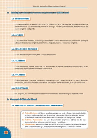 64
Dirección Nacional de Educación Básica Especial
2. Patologías oculares más comunes en personas con déficit visual
2. Patologías oculares más comunes en personas con déficit visual
2.1. CORIORRETINITIS
Es una inflamación de la retina, asociada a la inflamación de la coroides que se produce como una
manifestación de una enfermedad general de etiología variable (toxoplasmosis, histoplasmosis) de
origen congénito o adquirido.
2.2. AFAQUIA
Es la ausencia del cristalino, cuando hay ausencia total o parcial del cristalino por intervención quirúrgica
subsiguiente a catarata congénita, se denomina afaquia quirúrgica por catarata congénita.
2.3. LUXACIÓN DEL CRISTALINO
Es una dislocación (desviación) total o parcial del cristalino.
2.4. GLAUCOMA
Es un aumento de presión intraocular por anomalía en el flujo de salida del humor acuoso o en su
formación que produce alteraciones del campo visual.
2.5. COLOBOMA
Es la ausencia de una parte de la estructura del ojo como consecuencia de un fallido desarrollo
embrionario, causando una obstrucción de las células de la retina, la coroides, el iris y el cuerpo ciliar.
2.6. MICROFTALMIA
Ojo pequeño, sus estructuras internas se reducen en tamaño, afectando en gran medida la visión.
3. Causas de Deficiencia Visual
3. Causas de Deficiencia Visual
3.1. DEFICIENCIAS VISUALES Y SUS CONDICIONES HEREDITARIAS
a) Retinoblastoma:
b) Retinitis Pigmentaria:
c) Queratocono:
condición genética que aparece en la infancia y se manifiesta con
un tumor maligno en la órbita de uno o de los dos ojos. Si no se detecta a tiempo
puede llegar hacer necesaria la enucleación (extirpación) del ojo o de los ojos.
es una degeneración progresiva crónica de la capa
pigmentaria de la retina, de origen congénito y hereditario.
es una condición no común, en la cual la cornea (la parte transparente
en la cara anterior del ojo), esta anormalmente adelgazada y sale hacia delante.
 