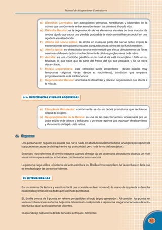 65
Manual de Adaptaciones Curriculares
d) Distrofias Corneales:
e) Distrofia Macular:
f) Atrofia del nervio óptico:
g) Atrofia óptica:
h) Aniridia:
i) Miopía Degenerativa:
j) Degeneración Macular:
son alteraciones primarias, hereditarias y bilaterales de la
cornea que comúnmente se hacen evidentes en los primeros años de vida.
es la degeneración de los elementos visuales del área macular de
ambos ojos lo que causa una perdida gradual de la visión central hasta concluir en una
agudeza visual reducida.
la atrofia en cualquier parte del nervio óptico impide la
transmisión de sensaciones visuales aunque las otras partes del ojo funcionen bien.
es el resultado de una enfermedad que afecta directamente las fibras
nerviosas del nervio óptico o indirectamente la células gangleonares de la retina.
es una condición genética en la cual el iris está incompleto o falta en su
totalidad, lo que hace que la parte del frente del ojo sea pequeña y no se haya
desarrollado.
esta condición suele presentarse desde edades muy
tempranas (algunas veces desde el nacimiento), condición que empeora
progresivamente en la adolescencia.
anomalía de desarrollo y proceso degenerativo que afecta a
la mácula.
3.2. DEFICIENCIAS VISUALES ADQUIRIDAS
a) Fibroplasia Retrolental:
b) Desprendimiento de la Retina:
comúnmente se da en bebés prematuros que recibieron
terapia de oxigeno.
es una de las mas frecuentes, ocasionada por un
golpe súbito en la cabeza o en la cara, o por otras razones que provocan el estiramiento
y afinamiento del tejido de la retina.
4. Ceguera
4. Ceguera
Una persona con ceguera es aquella que no ve nada en absoluto o solamente tiene una ligera percepción de
luz (puede ser capaz de distinguir entre luz y oscuridad, pero no la forma de los objetos).
Entonces nos referimos al término ceguera cuando el mejor ojo de la persona afectada no alcanza un nivel
visual mínimo para realizar actividades cotidianas del entorno social.
La persona ciega utiliza el sistema de lecto-escritura en Braille como reemplazo de la escritura en tinta que
es empleada por las personas videntes.
EL SISTEMA BRAILLE
Es un sistema de lectura y escritura táctil que consiste en leer moviendo la mano de izquierda a derecha
pasando las yemas de los dedos por las líneas punteadas.
EL Braille consta de 6 puntos en relieve perceptibles al tacto (signo generador). Al cambiar los puntos en
varias combinaciones se forma 64 puntos diferentes lo cual permite a la persona ciega tener acceso a la lecto-
escritura al igual que las personas videntes.
El aprendizaje del sistema Braille tiene dos enfoques diferentes:
 