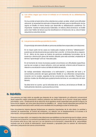 66
Dirección Nacional de Educación Básica Especial
a) Los niños ciegos que inician el método en el momento de su alfabetización
escolar.
Es muy similar al resto de los niños videntes de su edad, se debe añadir como dificultad
adicional, la necesidad de estimular el desarrollo del tacto para la identificación de los
signos en Braille al mismo tiempo que desarrolla su alfabetización académica. Es
importante insertar en este proceso materiales en relieve y libros de lectura en braille
para crear hábito de lectura que les beneficiará en el transcurso de su vida el haber
adquirido la costumbre de leer.
b) Las personas adultas que pierden la visión.
El aprendizaje del sistema Braille en personas adultas tiene especiales connotaciones:
En la mayor parte de los casos es inadecuado emplear el término "alfabetización",
puesto que se trata de personas que sabían leer y escribir en tinta antes de su ceguera.
En el último de los casos se trataría de personas analfabetas funcionales, por la
ausencia o disminución grave del sentido utilizado para esta actividad, empleando el
término "aprendizaje" como el más adecuado.
En el momento de iniciar el proceso pueden encontrarse con dificultades específicas
que les van a exigir un mayor esfuerzo, como por ejemplo, el temor ante el fracaso en
relación a una situación nueva o la falta de hábito de estudio.
Se trabaja actividades relacionadas a la estimulación y desarrollo del tacto y el
conocimiento profundo del signo generador Braille en sus diferentes componentes:
iniciando con la vocales, seguidas de las consonantes mas sencillas .Pasando por
distintos niveles de dificultad para posteriormente terminar en una selección de texto
literario.
Se debe tener en cuenta que la velocidad de la escritura y de la lectura en Braille es
habitualmente más lenta que la escritura en tinta.
5. Baja Visión
5. Baja Visión
Una persona con baja visión es aquella que después de su mejor tratamiento y/o refracción convencional
(lente específico según prescripción médica) presenta una disminución de su función visual para realizar
actividades, como consecuencia de la reducción de la agudeza visual (capacidad para percibir la figura y la
forma de los objetos, así como para discriminar los detalles) y el campo visual (capacidad para percibir los
objetos situados fuera de la visión central) como resultado de una patología ocular en ambos ojos.
Esta circunstancia impone algunas limitaciones en aspectos importantes de la vida diaria, la cantidad y
variedad de experiencias, el control del ambiente y su relación con el desplazamiento ó el acceso a la
información, si es que estas personas no han sido estimuladas de manera correcta.
El alumno con baja visión, con respecto a las relaciones que establece con las personas que lo rodean, piensa
que todos ven lo que el ve, no conoce lo que debería ver y mucho menos lo que no ve. De aquí se infiere que en
los primeros años de su vida, que son a su vez decisivos en la formación y desarrollo de la personalidad,
necesita que se le brinde la estimulación visual necesaria y apropiada para no carecer de información,
estímulos y adquisición de nuevos conocimientos.
 
