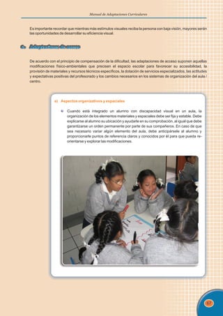67
Manual de Adaptaciones Curriculares
Es importante recordar que mientras más estímulos visuales reciba la persona con baja visión, mayores serán
las oportunidades de desarrollar su eficiencia visual.
6. Adaptaciones de acceso
6. Adaptaciones de acceso
De acuerdo con el principio de compensación de la dificultad, las adaptaciones de acceso suponen aquellas
modificaciones físico-ambientales que precisen el espacio escolar para favorecer su accesibilidad, la
provisión de materiales y recursos técnicos específicos, la dotación de servicios especializados, las actitudes
y expectativas positivas del profesorado y los cambios necesarios en los sistemas de organización del aula /
centro.
a) Aspectos organizativos y espaciales
Cuando está integrado un alumno con discapacidad visual en un aula, la
organización de los elementos materiales y espaciales debe ser fija y estable. Debe
explicarse al alumno su ubicación y ayudarle en su comprobación, al igual que debe
garantizarse un orden permanente por parte de sus compañeros. En caso de que
sea necesario variar algún elemento del aula, debe anticipársele al alumno y
proporcionarle puntos de referencia claros y conocidos por él para que pueda re-
orientarse y explorar las modificaciones.
 