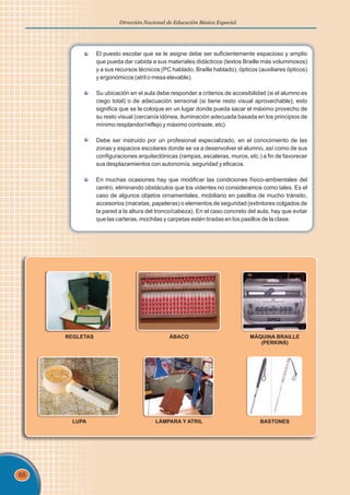68
Dirección Nacional de Educación Básica Especial
El puesto escolar que se le asigne debe ser suficientemente espacioso y amplio
que pueda dar cabida a sus materiales didácticos (textos Braille más voluminosos)
y a sus recursos técnicos (PC hablado, Braille hablado), ópticos (auxiliares ópticos)
y ergonómicos (atril o mesa elevable).
Su ubicación en el aula debe responder a criterios de accesibilidad (si el alumno es
ciego total) o de adecuación sensorial (si tiene resto visual aprovechable); esto
significa que se le coloque en un lugar donde pueda sacar el máximo provecho de
su resto visual (cercanía idónea, iluminación adecuada basada en los principios de
mínimo resplandor/reflejo y máximo contraste, etc).
Debe ser instruido por un profesional especializado, en el conocimiento de las
zonas y espacios escolares donde se va a desenvolver el alumno, así como de sus
configuraciones arquitectónicas (rampas, escaleras, muros, etc.) a fin de favorecer
sus desplazamientos con autonomía, seguridad y eficacia.
En muchas ocasiones hay que modificar las condiciones físico-ambientales del
centro, eliminando obstáculos que los videntes no consideramos como tales. Es el
caso de algunos objetos ornamentales, mobiliario en pasillos de mucho tránsito,
accesorios (macetas, papeleras) o elementos de seguridad (extintores colgados de
la pared a la altura del tronco/cabeza). En el caso concreto del aula, hay que evitar
que las carteras, mochilas y carpetas estén tiradas en los pasillos de la clase.
REGLETAS ÁBACO MÁQUINA BRAILLE
(PERKINS)
LUPA LÁMPARA Y ATRIL BASTONES
 