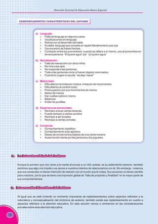 70
Dirección Nacional de Educación Básica Especial
COMPORTAMIENTOS CARACTERÍSTICOS DEL AUTISMO
a) Lenguaje:
b) Socialización:
c) Motricidad:
d) Experiencias sensoriales:
e) Conducta:
§ Falta de lenguaje en algunos casos
§ Vocalizaciones sin lenguaje
§ Retrazo en el desarrollo del habla
§ Ecolalia: lenguaje que consiste en repetir literalmente lo que oye.
§ Uso excesivo de frases hechas.
§ Confusión entre los pronombres: cuando se refiere a sí mismo, usa el pronombre en
tercera persona. “El quiere agua” por “yo quiero agua”
§ Falta de interacción con otros niños.
§ No mira a los ojos
§ No responde a las personas.
§ Trata a las personas como si fueran objetos inanimados.
§ Cuando lo coges no ayuda, “se deja hacer”
§ Dificultad en la imitación motora: imitación de movimientos
§ Dificultad en el control motor:
§ Preocupación por sus movimientos de manos
§ Aleteo de manos
§ Dar vueltas sobre sí mismo.
§ Balanceo
§ Andar de puntillas
§ Rechazo a tocar ciertas texturas
§ Fuerte rechazo a ciertos sonidos
§ Rechazo a ser tocados
§ Rechazo a ciertas comidas
§ Comportamiento repetitivo
§ Comportamiento auto agresivo
§ Deseo de conservar los objetos de una cierta manera
§ Ausencia de interés por las personas y los juguetes.
2. La Intencionalidad del Autismo
2. La Intencionalidad del Autismo
Aunque lo primero que nos viene a la mente al evocar a un niño autista, es su aislamiento extremo, también
sentimos que algo nos impide o se opone a nuestros intentos de relacionarnos con él. Sin embargo notamos
que sus conductas no tienen intención de relación con el mundo que le rodea. Sus acciones no tienen sentido
para nosotros, por lo que se tiene una impresión global de “falta de propósito y finalidad” en la mayor parte de
sus comportamientos.
3. Intervención Educativa del Autismo
3. Intervención Educativa del Autismo
Al igual que se está viviendo un momento importante de replanteamientos sobre aspectos referidos a la
naturaleza y conceptualización del síndrome de autismo, también existe ese replanteamiento en cuanto a
aspectos referidos a la atención educativa. En esta sección vamos a centrarnos en las consideraciones
actuales sobre esta atención educativa.
 