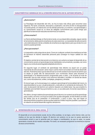 71
Manual de Adaptaciones Curriculares
CARACTERÍSTICAS GENERALES DE LA ATENCIÓN EDUCATIVA EN EL AUTISMO INFANTIL
¿Qué enseñar?
La Psicología del desarrollo del niño, es hoy la base más eficaz para encontrar esos
objetivos. Por tanto, el estudio, descriptivo y explicativo, de cómo el niño no discapacitado
va construyendo, en interacción con las demás personas y su entorno, sus aprendizajes y
su conocimiento social es un tema de obligado conocimiento para quien tenga que
planificar la intervención educativa de alumnos con autismo.
¿Cómo enseñar?
La Teoría delAprendizaje, la Teoría de la mente, en sus desarrollos actuales, siguen siendo
la herramienta válida para la enseñanza de estos alumnos. La necesidad de estructuración
y de sistematización de las unidades de enseñanza es algo básico para que el alumno con
autismo pueda aprender.
¿Para qué enseñar?
La respuesta a esta pregunta es obvia. Como en cualquier contexto de enseñanza se trata
de favorecer el máximo desarrollo personal para conseguir la mayor calidad de vida
posible.
El objetivo central de la intervención en el alumno con autismo es lograr el desarrollo de su
conocimiento social y el aprendizaje de las habilidades comunicativas y sociales, así como
lograr una conducta autorregulada adaptada al entorno.
En segundo lugar, el contexto de aprendizaje más efectivo es aquel con un grado
importante de estructuración, tanto mayor cuanto menor es la edad o el nivel de desarrollo
del niño. Podríamos decir que la intervención en el niño autista ha de recorrer el camino que
va desde un grado alto de estructuración (con numerosas claves para favorecer el
aprendizaje) a la desestructuración programada paso a paso, y de acuerdo al nivel de
desarrollo -que es más cercano a los entornos naturales y sociales- en donde las claves
son, como recordaremos, sutiles, complejas, pasajeras y variadas.
En tercer lugar, se ha de perseguir en cualquier aprendizaje la funcionalidad del mismo, la
espontaneidad en su uso, y la generalización, y todo ello en un ambiente de motivación. Por
esto, la educación del alumno con autismo requiere una doble tarea: hay que enseñar la
habilidad, pero también hay que enseñar su uso, un uso adecuado, funcional, espontáneo y
generalizado.
Por último, el mejor sistema de aprendizaje para el alumno con autismo es el de aprendizaje
paso a paso y sin error, en el que en base a las ayudas otorgadas, el niño finaliza con éxito
las tareas que se le presentan. A continuación, y poco a poco, hay que lograr el
desvanecimiento progresivo de las ayudas hasta los niveles mayores posibles, que estarán
en relación al nivel de desarrollo cognitivo del alumno.
A. INTERVENCIÓN EN EL ÁREA SOCIAL
El desarrollo en el conocimiento social, de los niños autistas, no se logra, como hemos visto, por los
medios en los que los demás lo logran. El alumno con autismo no es que no quiera aprender el
conocimiento social (o que lo aprenda pero se niegue a manifestarlo), es que no sabe, no puede
aprenderlo a través de los medios naturales. Por tanto, es necesario programar la enseñanza expresa
de esos conocimientos.
 