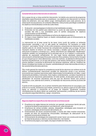 72
Dirección Nacional de Educación Básica Especial
Características de la intervención en esta área:
Aún a pesar de ser un área central de intervención, ha habido una carencia de programas
diseñados específicamente para su enseñanza. Los objetivos de intervención no vienen
dados de antemano, sino que deben surgir, individualizados para cada persona, de la
observación de esa persona, en contextos diferentes. Este proceso para llegar a establecer
los objetivos individualizados consta de cuatro fases:
1. Evaluación psicopedagógica incidiendo en las habilidades sociales;
2. Entrevista con los padres para determinar su punto de vista sobre las habilidades
sociales del niño y sus prioridades para el cambio (búsqueda de objetivos
consensuados con las familias);
3. Establecer prioridades y expresarlas en la forma de objetivos escritos; y
4. En base a esos objetivos hacer un diseño individualizado para el entrenamiento de
habilidades sociales.
La intervención en el área social ha de tener como punto de partida un ambiente
estructurado, previsible y con un alto grado de coherencia. Es necesario un estilo
“intrusivo”, que implica "forzar" al niño a los contextos y situaciones de interacción que se
diseñen para él, sin olvidar favorecer las competencias sociales que ya tenga. Se hace
necesario diseñar el entorno con claves concretas y simples que le ayuden al niño a
estructurar el espacio y el tiempo (p.e., dando información por adelantado -feedforward-
mediante carteles con pictogramas de la actividad que se va a realizar a continuación,
además de expresarla verbalmente). En otro lugar hemos planteado sistemas de
estructuración ambiental específicos para aulas de niños autistas y hemos hecho hincapié
en que al igual que en otras alteraciones, como las motrices, se plantea la eliminación de
barreras arquitectónicas, en el caso del autismo y del retraso mental grave y profundo es
preciso plantear y proyectar la eliminación de barreras cognitivas, esto es, modificar las
claves complejas que existen por doquier, cambiándolas por otras más acordes al nivel y a
las características de estos alumnos.
Otro modo general de mejorar la competencia social de los alumnos con autismo es la de
atribuir consistentemente intenciones sociales de interacción social a sus acciones,
procurando que nuestras reacciones estén relacionadas funcionalmente con ellas, y sean
claramente percibibles y motivantes. Esto implica, evidentemente, una labor importante de
diseño previo de reacciones optimizadoras. En este sentido, el educador pasa de ser un
planificador de acciones educativas para las que los alumnos tienen que producir
reacciones, a ser, además de lo anterior, un diseñador de reacciones ante las acciones del
alumno.
Cuando el niño es pequeño, en un primer momento para introducirnos en sus juegos y por
ende en su mundo, tendremos que imitarlo, ponernos a su altura o jugar en el suelo hasta
lograr su atención e introducirlo en el juego de imitación. Igualmente nuestras
manifestaciones de afecto deben ser auténticas, permanentes y evidentes de tal manera
que adquiera seguridad afectiva y apego a la persona.
Algunos objetivos específicos de intervención en el área social:
Enseñanza de reglas básicas de conducta: por ejemplo, permanecer dentro del aula,
mantener la distancia apropiada en una interacción, estar sentado etc.
Enseñanza de rutinas sociales: saludos, despedidas; estrategias para iniciación al
contacto, estrategias de terminación del contacto, etc.
Entrenamiento de claves socioemocionales: a través del vídeo mostrar emociones;
empleo de lotos de expresiones emocionales; estrategias de adecuación de la
expresión emocional al contexto, etc.
Entrenamiento de estrategias de cooperación social: hacer una construcción teniendo
la mitad de las piezas un alumno y la otra mitad otro, o la maestra.
Enseñanza de juegos y sus reglas, de juegos simples de mesa, etc.
 