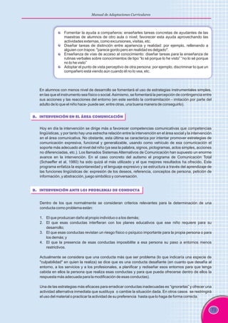 73
Manual de Adaptaciones Curriculares
En alumnos con menos nivel de desarrollo se fomentará el uso de estrategias instrumentales simples,
en las que el instrumento sea físico o social.Asimismo, se fomentará la percepción de contingencia entre
sus acciones y las reacciones del entorno (en este sentido la contraimitación - imitación por parte del
adulto de lo que el niño hace- puede ser, entre otras, una buena manera de conseguirlo).
B. INTERVENCIÓN EN EL ÁREA COMUNICACIÓN
Hoy en día la intervención se dirige más a favorecer competencias comunicativas que competencias
lingüísticas, y por tanto hay una estrecha relación entre la intervención en el área social y la intervención
en el área comunicativa. No obstante, esta última se caracteriza por intentar promover estrategias de
comunicación expresiva, funcional y generalizable, usando como vehículo de esa comunicación el
soporte más adecuado al nivel del niño (ya sea la palabra, signos, pictogramas, actos simples, acciones
no diferenciadas, etc.). Los llamados Sistemas Alternativos de Comunicación han supuesto un enorme
avance en la intervención. En el caso concreto del autismo el programa de Comunicación Total
(Schaeffer et al, 1980) ha sido quizá el más utilizado y el que mejores resultados ha ofrecido. Este
programa enfatiza la espontaneidad y el lenguaje expresivo y se estructura a través del aprendizaje de
las funciones lingüísticas de: expresión de los deseos, referencia, conceptos de persona, petición de
información, y abstracción, juego simbólico y conversación.
B. INTERVENCIÓN ANTE LOS PROBLEMAS DE CONDUCTA
Dentro de los que normalmente se consideran criterios relevantes para la determinación de una
conducta como problema están:
1. El que produzcan daño al propio individuo o a los demás;
2. El que esas conductas interfieran con los planes educativos que ese niño requiere para su
desarrollo;
3. El que esas conductas revistan un riesgo físico o psíquico importante para la propia persona o para
los demás; y
4. El que la presencia de esas conductas imposibilite a esa persona su paso a entornos menos
restrictivos.
Actualmente se considera que una conducta más que ser problema (lo que indicaría una especie de
"culpabilidad" en quien la realiza) se dice que es una conducta desafiante (en cuanto que desafía al
entorno, a los servicios y a los profesionales, a planificar y rediseñar esos entornos para que tenga
cabida en ellos la persona que realiza esas conductas y para que pueda ofrecerse dentro de ellos la
respuesta más adecuada para la modificación de esas conductas).
Una de las estrategias más eficaces para erradicar conductas inadecuadas es “ignorarlas” y ofrecer una
actividad alternativa inmediata que sustituya o cambie la situación dada. En otros casos se restringirá
el uso del material o practicar la actividad de su preferencia hasta que lo haga de forma correcta.
Fomentar la ayuda a compañeros: enseñarles tareas concretas de ayudantes de las
maestras de alumnos de otro aula o nivel; favorecer esta ayuda aprovechando las
actividades externas, como excursiones, visitas, etc.
Diseñar tareas de distinción entre apariencia y realidad: por ejemplo, rellenando a
alguien con trapos: "parece gordo pero en realidad es delgado".
Enseñanza de vías de acceso al conocimiento: diseñar tareas para la enseñanza de
rutinas verbales sobre conocimientos de tipo “lo sé porque lo he visto” “no lo sé porque
no lo he visto”
Adoptar el punto de vista perceptivo de otra persona: por ejemplo, discriminar lo que un
compañero está viendo aún cuando él no lo vea, etc.
 