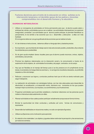 75
Manual de Adaptaciones Curriculares
Factores decisivos para el éxito de la educación en niños autistas es la
intervención temprana y el decidido apoyo de los padres y docentes
comprometidos con el desarrollo humano y la educativa.
SUGRENCIAS METODOLÓGICAS:
Utilizar un cronograma de actividades en forma permanente para que el alumno pueda saber y
anticipar las rutinas y actividades que se van a realizar. Las actividades intempestivas, le ocasionan
inseguridad y ansiedad. Las actividades que el alumno puede anticipar, le permiten flexibilizar su
pensamiento, le da sentido a las acciones que va a desarrollar y adecuarse a ellas con más
facilidad.
El cronograma debe ser una guía graficada de las acciones que se realizan el aula.
Al dar órdenes e instrucciones, debemos utilizar un lenguaje claro y bastante preciso.
Es importante que el ambiente de trabajo sea lo más estructurado posible, predecible y fijo evitando
los ambientes poco predecibles
Es de gran ayuda emplear claves visuales para que el alumno pueda reconoce, avisos, objetos,
actividades y secuencias.
Priorizar los objetivos relacionados con la interacción social y la comunicación a través de la
exploración de los objetos, de actividades funcionales y de juegos centrados en el cuerpo.
Hay que ser flexibles en el manejo del tiempo pues si se les presiona en el cumplimiento de las
tareas, la ansiedad y la inseguridad se acentúan y no se logra los resultados deseados, es preferible
respetar su ritmo de trabajo.
Reforzar y reconocer sus logros y conductas positivas hará que el niño se sienta motivado para
seguir trabajando.
La realización de actividades con estrategias lúdicas, son las más adecuadas para desarrollar la
afectividad, la socialización y el desarrollo motriz. Asimismo son momentos en los que pueden
manejar mejor sus temores, sus impulsos, sus sentimientos y sus frustraciones.
Programar actividades que le permitan establecer y mantener relaciones con las personas que lo
rodean e interactuar adecuadamente con ellas.
Planear actividades en las cuales puedan participar verbalmente aunque sea en forma mínima.
Brindar la oportunidad de imitar conductas y actitudes asÍ como formas de comunicarse y
expresarse
Desarrollar las habilidades en situaciones reales y no solo con ejemplos figurados.
Utilizar sus fijaciones como motivación para aprender.
En relación a los materiales: Los objetos y juguetes deben estimular la percepción y las sensaciones
por todos los sentidos.
 