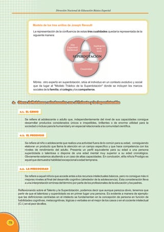 78
Dirección Nacional de Educación Básica Especial
4.1. EL GENIO
Se refiere al adolescente o adulto que, independientemente del nivel de sus capacidades consigue
desarrollar productos considerados únicos e irrepetibles, brillantes o de enorme utilidad para la
sociedad o incluso para la humanidad y en especial relacionada a la comunidad científica.
4. Otras definiciones relacionadas con el Talento y la Superdotación
4.2. EL PRODIGIO
Se refiere al niño o adolescente que realiza una actividad fuera de lo común para su edad, consiguiendo
elaborar un producto que llama la atención en un campo específico y que hace competencia con los
niveles de rendimiento del adulto. Presenta un perfil equivalente para su edad a una persona
superdotada o talentosa o dispone de una edad mental muy superior a su edad cronológica.
Obviamente estamos aludiendo a un caso de altas capacidades. En conclusión, el/la niño/a Prodigio es
aquel que demuestra habilidad excepcional a edad temprana.
4.3. LA PRECOCIDAD
Se refiere a aquel niño/a que accede antes a los recursos intelectuales básicos, pero no consigue más ni
mejores niveles al final del desarrollo cognitivo (alrededor de la adolescencia). Esta consideración lleva
a una interpretación errónea del término por parte de los profesionales de la educación y los padres.
Reflexionando sobre el Talento y la Superdotación, podemos decir que aunque parezca obvio, tenemos que
partir de que el talentoso y superdotado es en primer lugar una persona. Es evidente a manera de ejemplo-
que las definiciones centradas en el intelecto se fundamentan en la concepción de persona en función de
habilidades cognitivas, metacognitivas, lógicas o verbales en el mejor de los casos o en el cociente intelectual
(C.I.) en el peor de ellos.
Modelo de los tres anillos de Joseph Renzulli
La representación de la confluencia de estas tres cualidades quedaría representada de la
siguiente manera:
Mönks otro experto en superdotación, sitúa al individuo en un contexto evolutivo y social
que da lugar al "Modelo Triádico de la Superdotación" donde se incluyen los marcos
sociales de la familia, el colegio y los compañeros.
 