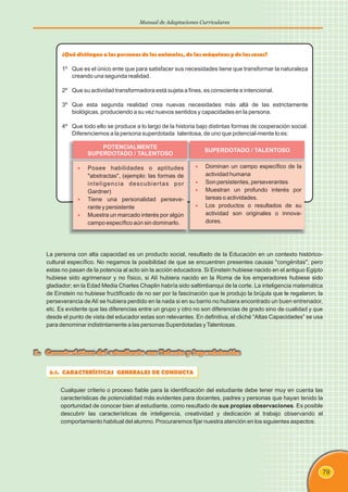 79
Manual de Adaptaciones Curriculares
La persona con alta capacidad es un producto social, resultado de la Educación en un contexto histórico-
cultural específico. No negamos la posibilidad de que se encuentren presentes causas "congénitas", pero
estas no pasan de la potencia al acto sin la acción educadora. Si Einstein hubiese nacido en el antiguo Egipto
hubiese sido agrimensor y no físico, si Alí hubiera nacido en la Roma de los emperadores hubiese sido
gladiador; en la Edad Media Charles Chaplin habría sido saltimbanqui de la corte. La inteligencia matemática
de Einstein no hubiese fructificado de no ser por la fascinación que le produjo la brújula que le regalaron; la
perseverancia deAlí se hubiera perdido en la nada si en su barrio no hubiera encontrado un buen entrenador,
etc. Es evidente que las diferencias entre un grupo y otro no son diferencias de grado sino de cualidad y que
desde el punto de vista del educador estas son relevantes. En definitiva, el cliché “Altas Capacidades” se usa
para denominar indistintamente a las personas Superdotadas yTalentosas.
5.1. CARACTERÍSTICAS GENERALES DE CONDUCTA
Cualquier criterio o proceso fiable para la identificación del estudiante debe tener muy en cuenta las
características de potencialidad más evidentes para docentes, padres y personas que hayan tenido la
oportunidad de conocer bien al estudiante, como resultado de sus propias observaciones. Es posible
descubrir las características de inteligencia, creatividad y dedicación al trabajo observando el
comportamiento habitual del alumno. Procuraremos fijar nuestra atención en los siguientes aspectos:
5. Características del estudiante con Talento y Superdotación
¿Quédistinguealas personasdelos animales, delas máquinasydelas cosas?
1º Que es el único ente que para satisfacer sus necesidades tiene que transformar la naturaleza
creando una segunda realidad.
2º Que su actividad transformadora está sujeta a fines, es consciente e intencional.
3º Que esta segunda realidad crea nuevas necesidades más allá de las estrictamente
biológicas, produciendo a su vez nuevos sentidos y capacidades en la persona.
4º Que todo ello se produce a lo largo de la historia bajo distintas formas de cooperación social.
Diferenciemos a la persona superdotada talentosa, de uno que potencial-mente lo es:
POTENCIALMENTE
SUPERDOTADO / TALENTOSO
SUPERDOTADO / TALENTOSO
§
§
§
§
Dominan un campo específico de la
actividad humana
Son persistentes, perseverantes
Muestran un profundo interés por
tareas o actividades.
Los productos o resultados de su
actividad son originales o innova-
dores.
§
§
§
Posee habilidades o aptitudes
"abstractas", (ejemplo: las formas de
inteligencia descubiertas por
Gardner)
Tiene una personalidad perseve-
rante y persistente
Muestra un marcado interés por algún
campo específico aún sin dominarlo.
 