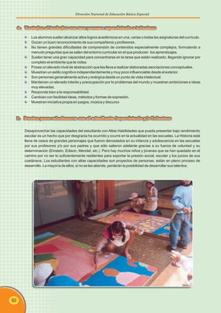82
Dirección Nacional de Educación Básica Especial
Desaprovechar las capacidades del estudiante con Altas Habilidades que pueda presentar bajo rendimiento
escolar es un hecho que por desgracia ha ocurrido y ocurre en la actualidad en las escuelas. La Historia está
llena de casos de grandes personajes que fueron denostados en su infancia y adolescencia en las escuelas
por sus profesores y/o por sus padres y que sólo salieron adelante gracias a su fuerza de voluntad y su
determinación (Einstein, Edison, Mendel, etc.). Pero hay muchos niños y jóvenes que se han quedado en el
camino por no ser lo suficientemente resilientes para soportar la presión social, escolar y los juicios de sus
coetáneos. Los estudiantes con altas capacidades son proyectos de personas, están en pleno proceso de
desarrollo. La mayoría de ellos, si no se les atiende, perderán la posibilidad de desarrollar sus talentos.
7. Pautas para relacionarse con el estudiante Superdotado y/o Talentoso
Los alumnos suelen alcanzar altos logros académicos en una, varias o todas las asignaturas del currículo.
Gozan un buen reconocimiento de sus compañeros y profesores.
No tienen grandes dificultades de comprensión de contenidos especialmente complejos, formulando a
menudo preguntas que se salen del entorno curricular en el que producen los aprendizajes.
Suelen tener una gran capacidad para concentrarse en la tarea que están realizado, llegando ignorar por
completo el ambiente que le rodea.
Posee un elevado nivel de abstracción que les lleva a realizar elaboradas asociaciones conceptuales.
Muestran un estilo cognitivo independientemente y muy poco influenciable desde el exterior.
Son personas generalmente activa y enérgica desde un punto de vista intelectual.
Mantienen un elevado interés y preocupación por lo problemas del mundo y muestran ambiciones e ideas
muy elevadas.
Responde bien a la responsabilidad.
Cambian con facilidad ideas, métodos y formas de expresión.
Muestran iniciativa propia en juegos, música y discurso
6. Ventajas al trabajar con una persona superdotado o talentosa
 