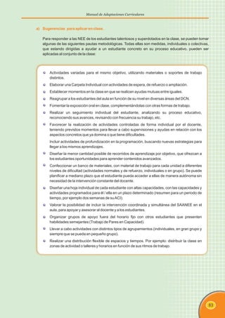 83
Manual de Adaptaciones Curriculares
a) Sugerencias para aplicar en clase.
Para responder a las NEE de los estudiantes talentosos y superdotados en la clase, se pueden tomar
algunas de las siguientes pautas metodológicas. Todas ellas son medidas, individuales o colectivas,
que estando dirigidas a ayudar a un estudiante concreto en su proceso educativo, pueden ser
aplicadas al conjunto de la clase:
Actividades variadas para el mismo objetivo, utilizando materiales o soportes de trabajo
distintos.
Elaborar una Carpeta Individual con actividades de espera, de refuerzo o ampliación.
Establecer momentos en la clase en que se realicen ayudas mutuas entre iguales.
Reagrupar a los estudiantes del aula en función de su nivel en diversas áreas del DCN.
Fomentar la exposición oral en clase, complementándolas con otras formas de trabajo.
Realizar un seguimiento individual del estudiante, analizando su proceso educativo,
reconociendo sus avances, revisando con frecuencia su trabajo, etc.
Favorecer la realización de actividades controladas de forma individual por el docente,
teniendo previstos momentos para llevar a cabo supervisiones y ayudas en relación con los
aspectos concretos que ya domina o que tiene dificultades.
Incluir actividades de profundización en la programación, buscando nuevas estrategias para
llegar a los mismos aprendizajes.
Diseñar la menor cantidad posible de recorridos de aprendizaje por objetivo, que ofrezcan a
los estudiantes oportunidades para aprender contenidos avanzados.
Confeccionar un banco de materiales, con material de trabajo para cada unidad a diferentes
niveles de dificultad (actividades normales y de refuerzo, individuales o en grupo). Se puede
planificar a mediano plazo que el estudiante pueda acceder a ellas de manera autónoma sin
necesidad de la intervención constante del docente.
Diseñar una hoja individual de cada estudiante con altas capacidades, con las capacidades y
actividades programados para él / ella en un plazo determinado (resumen para un periodo de
tiempo, por ejemplo dos semanas de suACI).
Valorar la posibilidad de incluir la intervención coordinada y simultánea del SAANEE en el
aula, para apoyar y asesorar al docente y a los estudiantes.
Organizar grupos de apoyo fuera del horario fijo con otros estudiantes que presenten
habilidades semejantes (Trabajo de Pares en Capacidad).
Llevar a cabo actividades con distintos tipos de agrupamientos (individuales, en gran grupo y
siempre que se pueda en pequeño grupo).
Realizar una distribución flexible de espacios y tiempos. Por ejemplo: distribuir la clase en
zonas de actividad o talleres y horarios en función de sus ritmos de trabajo.
 
