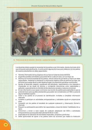 84
Dirección Nacional de Educación Básica Especial
Los docentes deben aceptar la necesidad de los padres a ser informados, desde el principio de lo
que el docente está planificando. A continuación algunas técnicas para colaborar con los padres
de nuestros estudiantes con altas capacidades:
Tenerles informados de los progresos de sus hijos en todas las áreas del DCN.
Sugerirles posibles actividades que puedan llevar a cabo en casa, con sus hijos / as.
Disminuir el nivel de ansiedad de los padres, ante la noticia de que tienen un hijo/a con altas
capacidades, mediante la orientación e información objetiva sobre el perfil de sus hijos, las
acciones que pueden llevar a cabo desde el hogar y los derechos que tienen reconocidos.
Ayudar al desarrollo integral y equilibrado del estudiante, respondiendo a los intereses e
inquietudes en las áreas de dominio y corrigiendo disincronías entre capacidades y
aptitudes, especialmente en el ámbito de las relaciones sociales y madurez emocional.
Enviar información a sus casas o convocar una reunión de padres para explicarles lo que se
pretende hacer para aquellos estudiantes que pueden ser considerados con NEE a causa de
alguna habilidad superior.
Incluir a los padres en el proceso de identificación: Invitarles a completar información
relevante.
Invitarlos a participar en actividades enriquecedoras y solicitarles ayuda en proporcionar
otras.
Compartir con los padres el resultado de cualquier evaluación y observación (formal o
informal).
Requerir su participación para definir las capacidades y áreas de interés / habilidades de su
hijo/a
Comunicar y enviar a casa copias de cualquier adaptación del DCN o actividades
enriquecedoras que se pueda estar planeando llevar a cabo.
Implicarles en la valoración de actividades especiales, proyectos y productos.
Darle oportunidad de opinar a los padres sobre las acciones que realiza la Institución
b) Relevancia de la relación docente - padres de familia
 