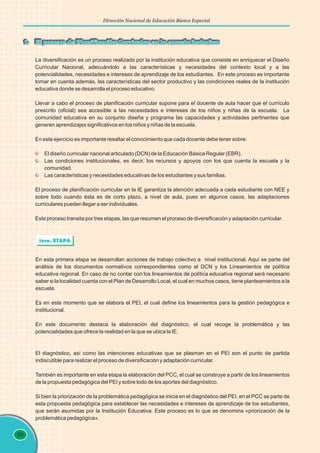 88
Dirección Nacional de Educación Básica Especial
1. El proceso de Planificación Curricular en la escuela inclusiva
La diversificación es un proceso realizado por la institución educativa que consiste en enriquecer el Diseño
Curricular Nacional, adecuándolo a las características y necesidades del contexto local y a las
potencialidades, necesidades e intereses de aprendizaje de los estudiantes. En este proceso es importante
tomar en cuenta además, las características del sector productivo y las condiciones reales de la institución
educativa donde se desarrolla el proceso educativo.
Llevar a cabo el proceso de planificación curricular supone para el docente de aula hacer que el currículo
prescrito (oficial) sea accesible a las necesidades e intereses de los niños y niñas de la escuela. La
comunidad educativa en su conjunto diseña y programa las capacidades y actividades pertinentes que
generen aprendizajes significativos en los niños y niñas de la escuela.
En este ejercicio es importante resaltar el conocimiento que cada docente debe tener sobre:
El diseño curricular nacional articulado (DCN) de la Educación Básica Regular (EBR).
Las condiciones institucionales, es decir, los recursos y apoyos con los que cuenta la escuela y la
comunidad.
Las características y necesidades educativas de los estudiantes y sus familias.
El proceso de planificación curricular en la IE garantiza la atención adecuada a cada estudiante con NEE y
sobre todo cuando ésta es de corto plazo, a nivel de aula, pues en algunos casos, las adaptaciones
curriculares pueden llegar a ser individuales.
Este proceso transita por tres etapas, las que resumen el proceso de diversificación y adaptación curricular.
En esta primera etapa se desarrollan acciones de trabajo colectivo a nivel institucional. Aquí se parte del
análisis de los documentos normativos correspondientes como el DCN y los Lineamientos de política
educativa regional. En caso de no contar con los lineamientos de política educativa regional será necesario
saber si la localidad cuenta con el Plan de Desarrollo Local, el cual en muchos casos, tiene planteamientos a la
escuela.
Es en este momento que se elabora el PEI, el cual define los lineamientos para la gestión pedagógica e
institucional.
En este documento destaca la elaboración del diagnóstico, el cual recoge la problemática y las
potencialidades que ofrece la realidad en la que se ubica la IE.
El diagnóstico, así como las intenciones educativas que se plasman en el PEI son el punto de partida
indiscutible para realizar el proceso de diversificación y adaptación curricular.
También es importante en esta etapa la elaboración del PCC, el cual se construye a partir de los lineamientos
de la propuesta pedagógica del PEI y sobre todo de los aportes del diagnóstico.
Si bien la priorización de la problemática pedagógica se inicia en el diagnóstico del PEI, en el PCC se parte de
esta propuesta pedagógica para establecer las necesidades e intereses de aprendizaje de los estudiantes,
que serán asumidas por la Institución Educativa. Este proceso es lo que se denomina «priorización de la
problemática pedagógica».
1era. ETAPA
 