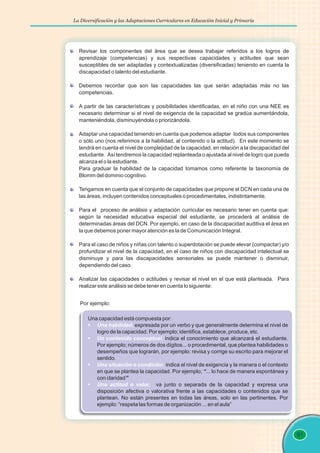 La Diversificación y las Adaptaciones Curriculares en Educación Inicial y Primaria
91
Revisar los componentes del área que se desea trabajar referidos a los logros de
aprendizaje (competencias) y sus respectivas capacidades y actitudes que sean
susceptibles de ser adaptadas y contextualizadas (diversificadas) teniendo en cuenta la
discapacidad o talento del estudiante.
Debemos recordar que son las capacidades las que serán adaptadas más no las
competencias.
A partir de las características y posibilidades identificadas, en el niño con una NEE es
necesario determinar si el nivel de exigencia de la capacidad se gradúa aumentándola,
manteniéndola, disminuyéndola o priorizándola.
Adaptar una capacidad teniendo en cuenta que podemos adaptar todos sus componentes
o sólo uno (nos referimos a la habilidad, al contenido o la actitud). En este momento se
tendrá en cuenta el nivel de complejidad de la capacidad, en relación a la discapacidad del
estudiante. Así tendremos la capacidad replanteada o ajustada al nivel de logro que pueda
alcanza el o la estudiante.
Para graduar la habilidad de la capacidad tomamos como referente la taxonomía de
Blomm del dominio cognitivo.
Tengamos en cuenta que el conjunto de capacidades que propone el DCN en cada una de
las áreas, incluyen contenidos conceptuales o procedimentales, indistintamente.
Para el proceso de análisis y adaptación curricular es necesario tener en cuenta que:
según la necesidad educativa especial del estudiante, se procederá al análisis de
determinadas áreas del DCN. Por ejemplo, en caso de la discapacidad auditiva el área en
la que debemos poner mayor atención es la de Comunicación Integral.
Para el caso de niños y niñas con talento o superdotación se puede elevar (compactar) y/o
profundizar el nivel de la capacidad, en el caso de niños con discapacidad intelectual se
disminuye y para las discapacidades sensoriales se puede mantener o disminuir,
dependiendo del caso.
Analizar las capacidades o actitudes y revisar el nivel en el que está planteada. Para
realizar este análisis se debe tener en cuenta lo siguiente:
Por ejemplo:
Una capacidad está compuesta por:
expresada por un verbo y que generalmente determina el nivel de
logro de la capacidad. Por ejemplo; identifica, establece, produce, etc.
indica el conocimiento que alcanzará el estudiante.
Por ejemplo; números de dos dígitos... o procedimental, que plantea habilidades o
desempeños que lograrán, por ejemplo: revisa y corrige su escrito para mejorar el
sentido.
indica el nivel de exigencia y la manera o el contexto
en que se plantea la capacidad. Por ejemplo; “... lo hace de manera espontánea y
con claridad”
va junto o separada de la capacidad y expresa una
disposición afectiva o valorativa frente a las capacidades o contenidos que se
plantean. No están presentes en todas las áreas, solo en las pertinentes. Por
ejemplo: “respeta las formas de organización ... en el aula”
§
Una habilidad,
§
Un contenido conceptual,
§
Una situación o condición,
§
Una actitud o valor,
 
