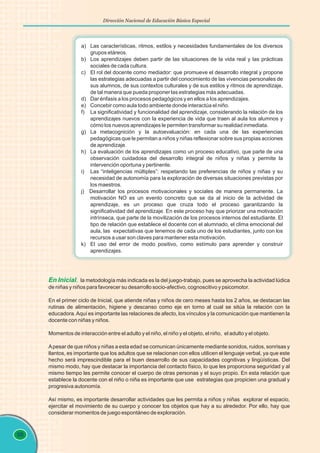 98
Dirección Nacional de Educación Básica Especial
a) Las características, ritmos, estilos y necesidades fundamentales de los diversos
grupos etáreos.
b) Los aprendizajes deben partir de las situaciones de la vida real y las prácticas
sociales de cada cultura.
c) El rol del docente como mediador: que promueve el desarrollo integral y propone
las estrategias adecuadas a partir del conocimiento de las vivencias personales de
sus alumnos, de sus contextos culturales y de sus estilos y ritmos de aprendizaje,
de tal manera que pueda proponer las estrategias más adecuadas.
d) Dar énfasis a los procesos pedagógicos y en ellos a los aprendizajes.
e) Concebir como aula todo ambiente donde interactúa el niño.
f) La significatividad y funcionalidad del aprendizaje, considerando la relación de los
aprendizajes nuevos con la experiencia de vida que traen al aula los alumnos y
cómo los nuevos aprendizajes le permiten transformar su realidad inmediata.
g) La metacognición y la autoevaluación: en cada una de las experiencias
pedagógicas que le permitan a niños y niñas reflexionar sobre sus propias acciones
de aprendizaje.
h) La evaluación de los aprendizajes como un proceso educativo, que parte de una
observación cuidadosa del desarrollo integral de niños y niñas y permite la
intervención oportuna y pertinente.
i) Las “inteligencias múltiples”: respetando las preferencias de niños y niñas y su
necesidad de autonomía para la exploración de diversas situaciones previstas por
los maestros.
j) Desarrollar los procesos motivacionales y sociales de manera permanente. La
motivación NO es un evento concreto que se da al inicio de la actividad de
aprendizaje, es un proceso que cruza todo el proceso garantizando la
significatividad del aprendizaje. En este proceso hay que priorizar una motivación
intrínseca, que parte de la movilización de los procesos internos del estudiante. El
tipo de relación que establece el docente con el alumnado, el clima emocional del
aula, las expectativas que tenemos de cada uno de los estudiantes, junto con los
recursos a usar son claves para mantener esta motivación.
k) El uso del error de modo positivo, como estímulo para aprender y construir
aprendizajes.
En Inicial, la metodología más indicada es la del juego-trabajo, pues se aprovecha la actividad lúdica
de niñas y niños para favorecer su desarrollo socio-afectivo, cognoscitivo y psicomotor.
En el primer ciclo de Inicial, que atiende niñas y niños de cero meses hasta los 2 años, se destacan las
rutinas de alimentación, higiene y descanso como eje en torno al cual se sitúa la relación con la
educadora.Aquí es importante las relaciones de afecto, los vínculos y la comunicación que mantienen la
docente con niñas y niños.
Momentos de interacción entre el adulto y el niño, el niño y el objeto, el niño, el adulto y el objeto.
Apesar de que niños y niñas a esta edad se comunican únicamente mediante sonidos, ruidos, sonrisas y
llantos, es importante que los adultos que se relacionan con ellos utilicen el lenguaje verbal, ya que este
hecho será imprescindible para el buen desarrollo de sus capacidades cognitivas y lingüísticas. Del
mismo modo, hay que destacar la importancia del contacto físico, lo que les proporciona seguridad y al
mismo tiempo les permite conocer el cuerpo de otras personas y el suyo propio. En esta relación que
establece la docente con el niño o niña es importante que use estrategias que propicien una gradual y
progresiva autonomía.
Así mismo, es importante desarrollar actividades que les permita a niños y niñas explorar el espacio,
ejercitar el movimiento de su cuerpo y conocer los objetos que hay a su alrededor. Por ello, hay que
considerar momentos de juego espontáneo de exploración.
 