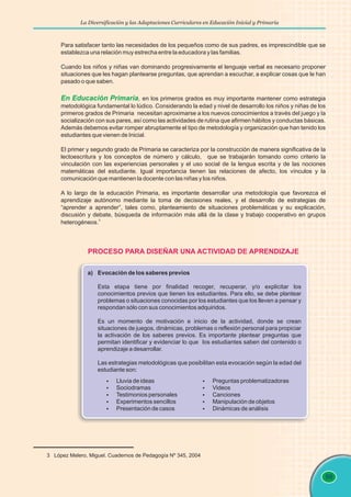 La Diversificación y las Adaptaciones Curriculares en Educación Inicial y Primaria
99
Para satisfacer tanto las necesidades de los pequeños como de sus padres, es imprescindible que se
establezca una relación muy estrecha entre la educadora y las familias.
Cuando los niños y niñas van dominando progresivamente el lenguaje verbal es necesario proponer
situaciones que les hagan plantearse preguntas, que aprendan a escuchar, a explicar cosas que le han
pasado o que saben.
en los primeros grados es muy importante mantener como estrategia
metodológica fundamental lo lúdico. Considerando la edad y nivel de desarrollo los niños y niñas de los
primeros grados de Primaria necesitan aproximarse a los nuevos conocimientos a través del juego y la
socialización con sus pares, así como las actividades de rutina que afirmen hábitos y conductas básicas.
Además debemos evitar romper abruptamente el tipo de metodología y organización que han tenido los
estudiantes que vienen de Inicial.
El primer y segundo grado de Primaria se caracteriza por la construcción de manera significativa de la
lectoescritura y los conceptos de número y cálculo, que se trabajarán tomando como criterio la
vinculación con las experiencias personales y el uso social de la lengua escrita y de las nociones
matemáticas del estudiante. Igual importancia tienen las relaciones de afecto, los vínculos y la
comunicación que mantienen la docente con las niñas y los niños.
A lo largo de la educación Primaria, es importante desarrollar una metodología que favorezca el
aprendizaje autónomo mediante la toma de decisiones reales, y el desarrollo de estrategias de
“aprender a aprender”, tales como, planteamiento de situaciones problemáticas y su explicación,
discusión y debate, búsqueda de información más allá de la clase y trabajo cooperativo en grupos
3
heterogéneos.
En Educación Primaria,
3 López Melero, Miguel. Cuadernos de Pedagogía Nº 345, 2004
PROCESO PARA DISEÑAR UNA ACTIVIDAD DE APRENDIZAJE
§
Lluvia de ideas
§
Sociodramas
§
Testimonios personales
§
Experimentos sencillos
§
Presentación de casos
§
Preguntas problematizadoras
§
Videos
§
Canciones
§
Manipulación de objetos
§
Dinámicas de análisis
a) Evocación de los saberes previos
Esta etapa tiene por finalidad recoger, recuperar, y/o explicitar los
conocimientos previos que tienen los estudiantes. Para ello, se debe plantear
problemas o situaciones conocidas por los estudiantes que los lleven a pensar y
respondan sólo con sus conocimientos adquiridos.
Es un momento de motivación e inicio de la actividad, donde se crean
situaciones de juegos, dinámicas, problemas o reflexión personal para propiciar
la activación de los saberes previos. Es importante plantear preguntas que
permitan identificar y evidenciar lo que los estudiantes saben del contenido o
aprendizaje a desarrollar.
Las estrategias metodológicas que posibilitan esta evocación según la edad del
estudiante son:
 
