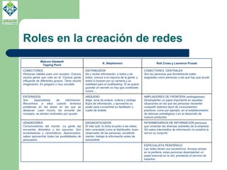 Roles en la creación de redes Malcom Gladwell Tipping Point K. Stephenson Rob Cross y Laurence Prusak CONECTORES Personas hábiles para unir mundos. Conoce mucha gente que cree en él. Conoce gente influyente de diferentes grupos. Tiene mucha imaginación. Es gregario o muy sociable. DISTRIBUIDOR  Da y recibe información, a todos y de todos; conoce a la mayoría de la gente; y todos lo buscan por su carisma y su habilidad para el multitasking. Si se quiere guardar un secreto no hay que contárselo nunca…  CONECTORES  CENTRALES Son las personas que formalmente están asignadas como personas a las que hay que acudir ENTERADOS Son especialistas de información. Recurrimos a ellos cuando tenemos problemas en las áreas en las que se destacan. Leen mucho, les encanta dar consejos, se sienten motivados por ayudar. ARQUERO Ataja, sirve de enlace, ordena y redirige flujos de información, y aprovecha su poder para convertirse en facilitador o cuello de botella. AMPLIADORES DE FRONTERA (embajadores) Desempeñan un papel importante en aquellas situaciones en las que las personas necesitan compartir distintos tipos de conocimientos prácticos, como por ejemplo, en el establecimiento de alianzas estratégicas o en el desarrollo de nuevos productos VENDEDORES Convencedores del mundo. La gente les encuentra divertidos y les escucha. Son encantadores y carismáticos. Apasionados, saben aprovechar todas las posibilidades de persuasión.  DIAGNOSTICADOR El más sutil, le toma el pulso a las redes, bien conectado como el distribuidor, buen observador de las personas, excelente mentor, trabaja la información antes de transmitirla INTERMEDIARIOS DE INFORMACIÓN  personas que conectan las diversas subredes de la empresa. Sin estos intermedios de información no existiría la red en su conjunto ESPECIALISTA PERIFËRICO Las redes tienen sus excéntricos. Aunque actúan en la periferia, estas personas desempeñan un papel esencial en la red, prestando el servicio de expertos. 