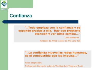Confianza “ ..Todo empieza con la confianza y se expande gracias a ella.  Hay que prestarle atención y ver cómo cambia…” Chris Anderson,  fundador de Wired y autor de The Long Tail “ ..La confianza mueve las redes humanas, es el combustible que las impulsa…” Karen Stepherson,  Profesora de Harvard y autor de The Quantum Theory of Trust 