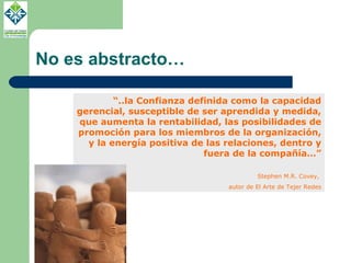 No es abstracto… “ ..la Confianza definida como la capacidad gerencial, susceptible de ser aprendida y medida, que aumenta la rentabilidad, las posibilidades de promoción para los miembros de la organización, y la energía positiva de las relaciones, dentro y fuera de la compañía…” Stephen M.R. Covey,  autor de El Arte de Tejer Redes 