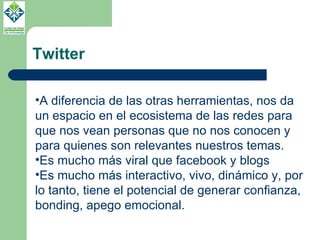 Twitter A diferencia de las otras herramientas, nos da un espacio en el ecosistema de las redes para que nos vean personas que no nos conocen y para quienes son relevantes nuestros temas. Es mucho más viral que facebook y blogs Es mucho más interactivo, vivo, dinámico y, por lo tanto, tiene el potencial de generar confianza, bonding, apego emocional.  