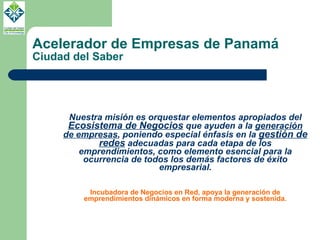 Acelerador de Empresas de Panamá Ciudad del Saber Nuestra misión es orquestar elementos apropiados del  Ecosistema de Negocios  que ayuden a la  generación de empresas , poniendo especial énfasis en la  gestión de redes  adecuadas para cada etapa de los emprendimientos, como elemento esencial para la ocurrencia de todos los demás factores de éxito empresarial. Incubadora de Negocios en Red, apoya la generación de emprendimientos dinámicos en forma moderna y sostenida. 