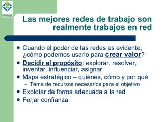 Las mejores redes de trabajo son realmente trabajos en red Cuando el poder de las redes es evidente, ¿cómo podemos usarlo para  crear valor ? Decidir el propósito : explorar, resolver, inventar, influenciar, asignar Mapa estratégico – quiénes, cómo y por qué Tema de recursos necesarios para el objetivo Explotar de forma adecuada a la red Forjar confianza 