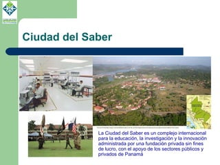 Ciudad del Saber La Ciudad del Saber es un complejo internacional para la educación, la investigación y la innovación administrada por una fundación privada sin fines de lucro, con el apoyo de los sectores públicos y privados de Panamá 