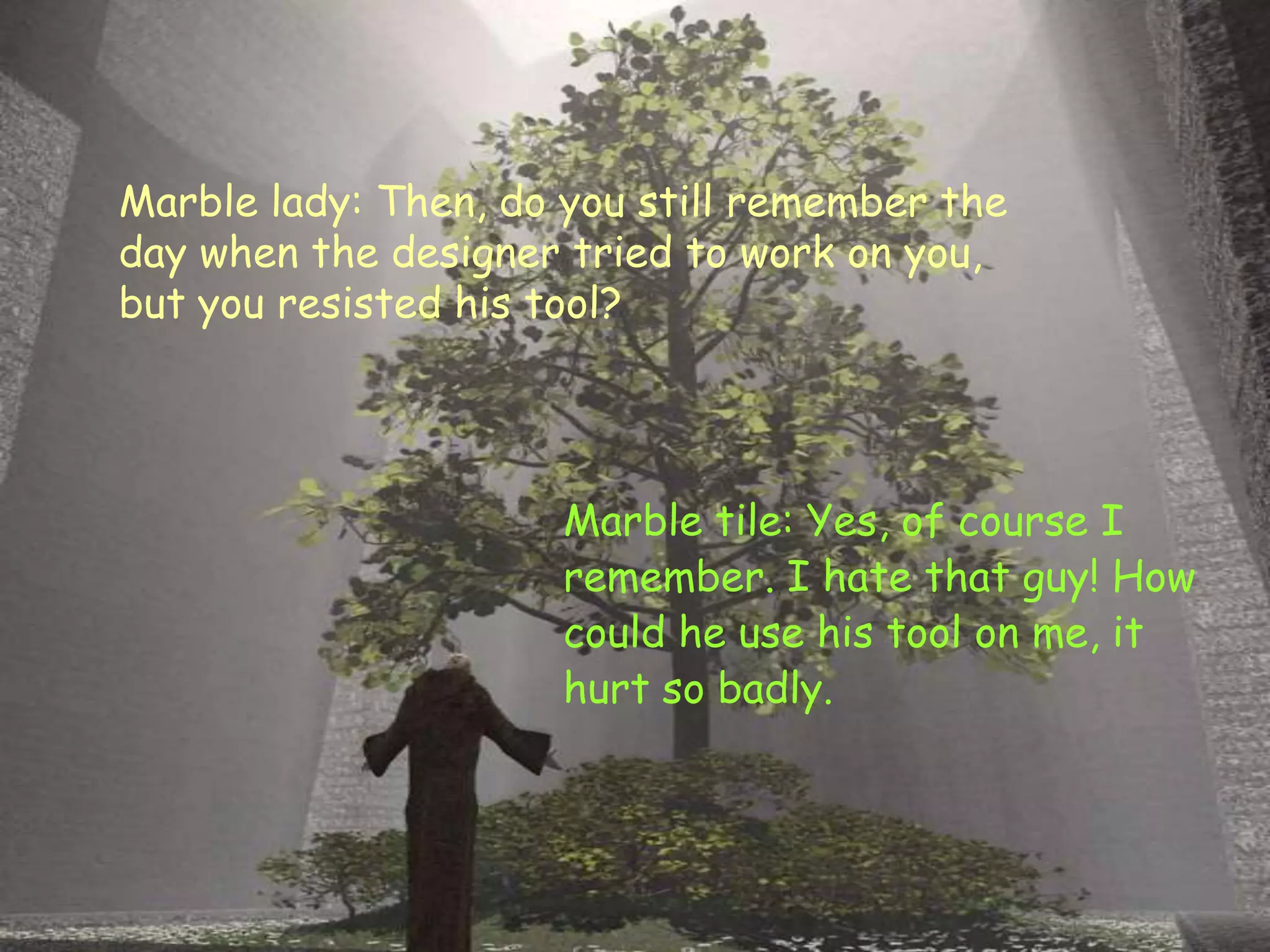 Marble lady: Then, do you still remember the
day when the designer tried to work on you,
but you resisted his tool?
Marble tile: Yes, of course I
remember. I hate that guy! How
could he use his tool on me, it
hurt so badly.
 