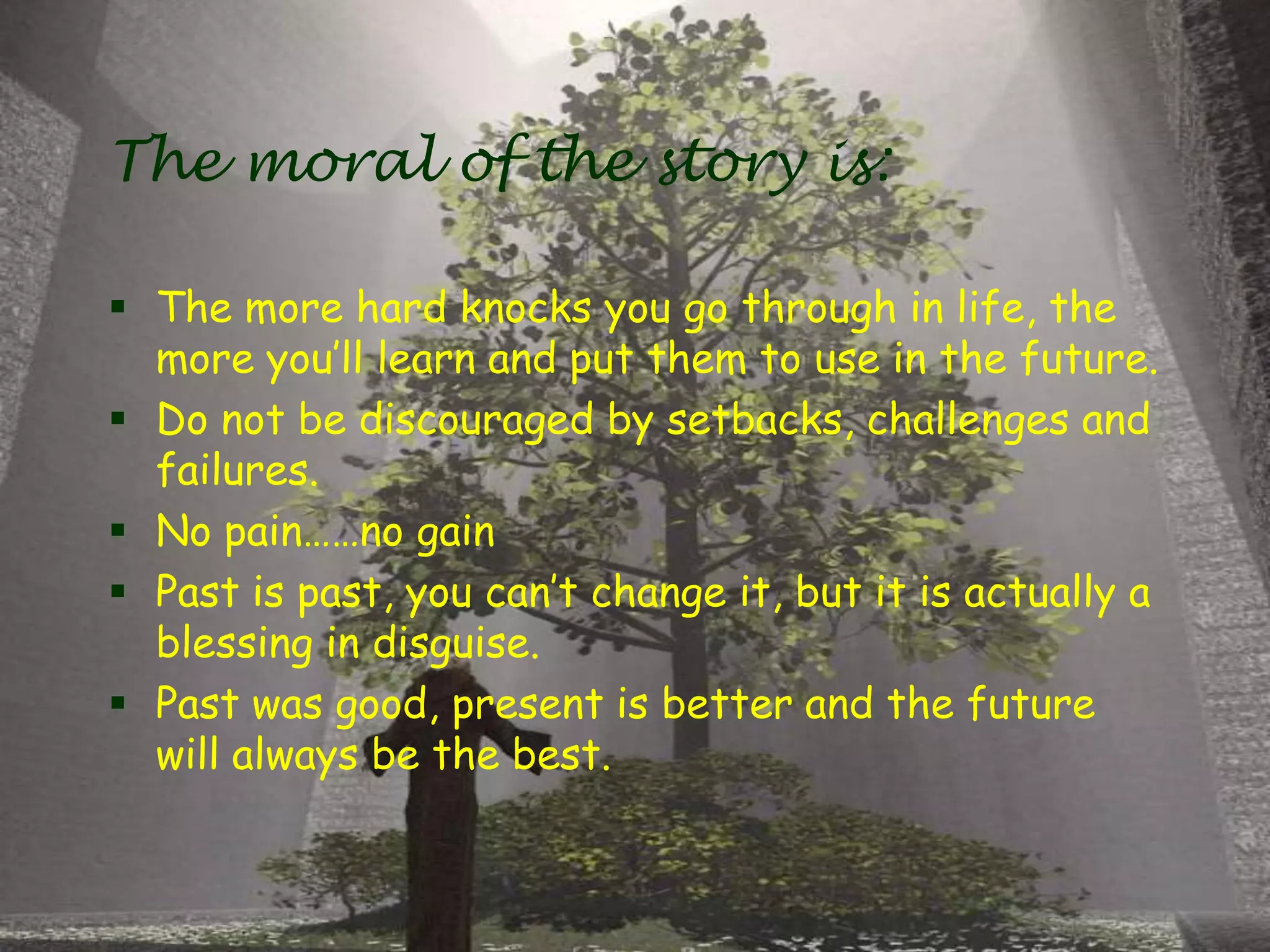The moral of the story is:
 The more hard knocks you go through in life, the
more you’ll learn and put them to use in the future.
 Do not be discouraged by setbacks, challenges and
failures.
 No pain……no gain
 Past is past, you can’t change it, but it is actually a
blessing in disguise.
 Past was good, present is better and the future
will always be the best.
 