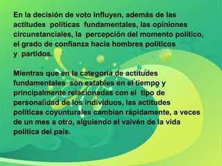 En la decisión de voto influyen, además de las
actitudes políticas fundamentales, las opiniones
circunstanciales, la percepción del momento político,
el grado de confianza hacia hombres políticos
y partidos.

Mientras que en la categoría de actitudes
fundamentales son estables en el tiempo y
principalmente relacionadas con el tipo de
personalidad de los individuos, las actitudes
políticas coyunturales cambian rápidamente, a veces
de un mes a otro, siguiendo el vaivén de la vida
política del país.
 