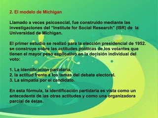 2. El modelo de Michigan

Llamado a veces psicosocial, fue construido mediante las
investigaciones del “Institute for Social Research” (ISR) de la
Universidad de Michigan.

El primer estudio se realizó para la elección presidencial de 1952.
se construye sobre las actitudes políticas de los votantes que
tienen el mayor peso explicativo en la decisión individual del
voto:

1. La identificación partidaria.
2. la actitud frente a los temas del debate electoral.
3. La simpatía por el candidato.

En esta fórmula, la identificación partidaria es vista como un
antecedente de las otras actitudes y como una organizadora
parcial de éstas.
 