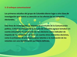 3. El enfoque comunicacional

Los primeros estudios del grupo de Columbia dieron lugar a otra línea de
investigación que centró su atención en los efectos de las campañas
electorales.

Esta línea de investigación se interesó en el estudio de la Comunicación
política. Criticó los trabajos de la escuela de Columbia porque tomaban en
cuenta únicamente la conversión de los electores como indicador de
impacto de las campañas, sin tener en cuenta otros elementos decisivos,
como la activación de predisposiciones latentes o la motivación de los
votantes con una identificación partidaria definida.
 