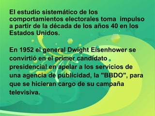 El estudio sistemático de los
comportamientos electorales toma impulso
a partir de la década de los años 40 en los
Estados Unidos.

En 1952 el general Dwight Eisenhower se
convirtió en el primer candidato
presidencial en apelar a los servicios de
una agencia de publicidad, la "BBDO", para
que se hicieran cargo de su campaña
televisiva.
 