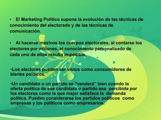 • El Marketing Político supone la evolución de las técnicas de
conocimiento del electorado y de las técnicas de
comunicación.

• Al hacerse masivos los cuerpos electorales, al contarse los
electores por millones, el conocimiento personalizado de
cada uno de ellos resulta imposible.


•Los electores pueden ser vistos como consumidores de
bienes políticos.

•Un candidato o un partido se "venderá” bien cuando la
oferta política de ese candidato o partido sea percibida por
los electores como la que mejor satisface la demanda
política. Pueden considerarse los partidos políticos como
empresas y los políticos como empresarios.
 