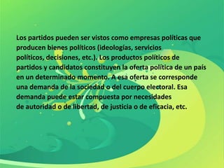 Los partidos pueden ser vistos como empresas políticas que
producen bienes políticos (ideologías, servicios
políticos, decisiones, etc.). Los productos políticos de
partidos y candidatos constituyen la oferta política de un país
en un determinado momento. A esa oferta se corresponde
una demanda de la sociedad o del cuerpo electoral. Esa
demanda puede estar compuesta por necesidades
de autoridad o de libertad, de justicia o de eficacia, etc.
 