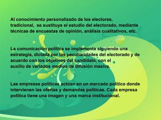 Al conocimiento personalizado de los electores,
tradicional, se sustituye el estudio del electorado, mediante
técnicas de encuestas de opinión, análisis cualitativos, etc.


La comunicación política se implementa siguiendo una
estrategia, dictada por las peculiaridades del electorado y de
acuerdo con los objetivos del candidato, con el
auxilio de variados medios de difusión masiva.


Las empresas políticas actúan en un mercado político donde
intervienen las ofertas y demandas políticas. Cada empresa
política tiene una imagen y una marca institucional.
 