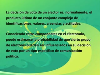 La decisión de voto de un elector es, normalmente, el
producto último de un conjunto complejo de
identificaciones, valores, creencias y actitudes.

Conociendo estos componentes en el electorado,
puede estimarse la probabilidad de que cierto grupo
de electores puedan ser influenciados en su decisión
de voto por un tipo específico de comunicación
política.
 