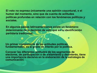 El voto no expresa únicamente una opinión coyuntural, o el
humor del momento, sino que da cuenta de actitudes
políticas profundas en relación con los fenómenos políticos y
sociales.

En algunos países latinoamericanos existe un fenómeno
determinante de la decisión de voto que es la identificación
partidaria tradicional.


Un primer componente de las actitudes políticas
fundamentales, es el grado de interés por la política.
Conocer las diferentes actitudes de los segmentos de
electores, de participación o de aislamiento y desinterés, tiene
una importancia decisiva en la elaboración de la estrategia de
comunicación.
 