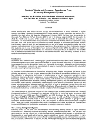 2nd International Malaysian Educational Technology Convention


                    Students’ Needs and Concerns: Experiences From
                             A Learning Management System

               Mas Nida Md. Khambari, Priscilla Moses, Rohoullah Khodaband,
                 Wan Zah Wan Ali, Wong Su Luan, Ahmad Fauzi Mohd. Ayub
                                       Faculty of Educational Studies
                                         Universiti Putra Malaysia


                                                  Abstract

Online learning has been introduced and brought into implementation in many institutions of higher
learning nationwide. Realising the plethora blast of online learning in many institutions, the authors find it
significant to study about the Learning Management System (LMS) that has been implemented in
Universiti Putra Malaysia (UPM). Since the LMS is still in its infancy stage in UPM, it is imperative to
study the needs and concerns of the ends users in order to accelerate the diffusion of such new
innovation. The respondents of this study were four undergraduate students who had experiences using
the LMS. This case study which is qualitative in nature, employs a structured open-ended protocol
interview as a means to seek rich and valuable data, as well as to gauge accurate information and other
relevant matters that relate to the respondents’ experiences. Emerging themes from the interview suggest
that students are in need of having their own permanent profile in the LMS, file submission notifier,
attractive layouts and embedded widgets, and interactive multipurpose forum. It is believed that an LMS
that is tailored to the needs and concerns of the intended adopters who are mainly students, is much
easier to be diffused and adopted.


Introduction
Information and Communication Technology (ICT) has dominated the field of education ever since it was
introduced at all education level, from primary schools to higher education institutions. ICT has scaffolded
the process of conveying knowledge, enhancing the quality of education. Integrating and incorporating
ICT into the education system is not a simple task. It requires much efforts to realise the full potential of
innovative teaching-learning technologies.

An overview of the landscape of instructional technology field reveals innovations that focus on the
diffusion and adoption process in many researches (Nor Aziah Alias & Ahmad Marzuki Zainuddin, 2005).
Non utilisation of educational technology by academicians is not an uncommon scenario in many
institutions. Vice versa, there are also scenes where academicians diffused the two way teaching-learning
technology namely the online or web based learning, but students did not actively participate in the
technology related innovation. Recently, learning management system (LMS) has been one of the most
popular web based learning system being implemented in higher education institutions. Many public and
private universities all over Malaysia have their own LMS. In order to accelerate the rate of adoption and
ensure full utilisation of an innovation, the LMS, before being diffused, therefore, should take into account
the antecedents that may contribute towards the adoption of a technology pertinent innovation.

This paper attempts to gain some insights into how undergraduate students use an LMS at the Faculty of
Educational Studies (FPP), Universiti Putra Malaysia (UPM). FPP is one of the seven faculties in UPM
that have their own LMS apart from PutraLMS, an LMS developed by the Center for Academic
Development (CADe), UPM. Named FPPLMS, the first phase of LMS was firstly introduced in FPP in
early 2007 while the second phase in July 2007. Primarily, this paper attempts to gauge in depth
information about the needs of students as the LMS adopters, as well as their concerns from using the
LMS. These may provide valuable input for the LMS developer to improvise, enhance and make efficient
the current LMS as it may facilitate the acceleration of adoption rate among students.

The Learning Management System
For many years, ICT has been used and integrated in the teaching-learning process in higher education
institutions and it eventually expanded enormously with the development of the web. Over the years, the
rapid advances that the Internet has to offer had opened the gateway wide in support of online learning.
Consequently, a web based online learning was introduced and brought into implementation in many
institutions nationwide. There are a number of web based tools used to provide online services namely e-
mail, discussions, conferences or lectures, forums, informal private or public conversations and specially
 