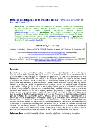 Sitio Argentino de Producción Animal




Métodos de detección de la mastitis bovina (Methods of detection of
the bovine mastitis)

      Bedolla, CC: Facultad de Medicina Veterinaria y Zootecnia. Universidad Michoacana
      de San Nicolas de Hidalgo. Avenida Acueducto y Tzintzuntzan s/n. Colonia
      Matamoros.      CP.     58000.     Morelia,     Michoacán.     México.     E-mail:
      bedollajl@yahoo.com.mx     |   Castañeda, VH: Centro Universitario de Ciencias
      Biológicas y Agropecuarias. Universidad de Guadalajara. Las agujas Nextipac;
      Zapopan, Jalisco. México. 45101. E-mail: hcastane@cucba.udg.mx | Wolter, W:
      Landesbetrieb Hessisches Landeslabor, Marburgerstrasse 54, D-35396 Giessen,
      Germany. E-mail: wwolter@web.de


                                       REDVET: 2007, Vol. VIII Nº 9

Recibido: 31 Julio 2007 / Referencia: 090702_REDVET / Aceptado: 30 Agosto 2007 / Publicado: 01 Septiembre 2007

            Está disponible en http://www.veterinaria.org/revistas/redvet/n090907.html concretamente en
                           http://www.veterinaria.org/revistas/redvet/n090907/090702.pdf

              REDVET® Revista Electrónica de Veterinaria está editada por Veterinaria Organización®.
Se autoriza la difusión y reenvío siempre que enlace con Veterinaria.org® http://www.veterinaria.org y con REDVET®
                                       - http://www.veterinaria.org/revistas/redvet




Resumen

Este artículo es una revisión bibliográfica sobre los métodos de detección de la mastitis bovina
que se utilizan más comúnmente en el mundo. La mastitis bovina es la inflamación de la
glándula mamaria causada por una infección por patógenos. Es una de las enfermedades más
frecuentes de la producción que afecta a la industria lechera en todo el mundo. Puede
presentarse de manera clínica y subclínica. La mastitis subclínica es de larga duración y es
mucho más frecuente que la mastitis clínica. Dentro de los métodos que se usan con mayor
frecuencia a nivel de campo para diagnosticar mastitis clínicas, se encuentran el método de
observación y palpación de la ubre y las pruebas físicas, como la prueba de escudilla de
ordeño, prueba del paño negro y taza probadora. Las pruebas químicas, como la prueba de
conductividad eléctrica de la leche, papel indicador de mastitis y prueba de whiteside que
sirven también para diagnosticar mastitis clínicas y subclínicas. Las pruebas biológicas, como
son la prueba de California para mastitis, la prueba de Wisconsin, el diagnóstico bacteriológico
por los métodos de aislamiento, cultivo, tinción, pruebas bioquímicas e identificación y el
conteo de células somáticas por microscopia directa y el somaticell. Otros métodos utilizados
actualmente por su rapidez y efectividad son los electrónicos como el fossomatic y el counter
coulter, los cuales tienen una aplicación universal sobre todo en laboratorios de control lechero
o dedicados al diagnóstico e investigación de la mastitis y el DeLaval cell counter. Los métodos
de detección de mastitis son una herramienta que permite identificar el tipo de infección clínica
o subclínica que puede presentarse dentro de un hato lechero, por lo que el método que se
elija para determinar las pruebas será esencial para tener un diagnóstico más preciso.

Palabras clave: mastitis | mastitis clínica | mastitis subclínica | métodos de detección.




                                                      1 de 17
 