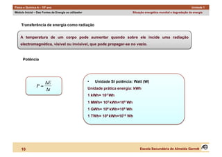 Física e Química A – 10º ano                                                                                               Unidade 1
Módulo Inicial – Das Fontes de Energia ao utilizador                            Situação energética mundial e degradação da energia



     Transferência de energia como radiação


     A temperatura de um corpo pode aumentar quando sobre ele incide uma radiação
     electromagnética, visível ou invisível, que pode propagar-se no vazio.


      Potência




                   ΔE                                  •    Unidade SI potência: Watt (W)
                P=                                     Unidade prática energia: kWh
                   Δt
                                                       1 kWh= 103 Wh
                                                       1 MWh= 103 kWh=106 Wh
 €                                                     1 GWh= 106 kWh=109 Wh
                                                       1 TWh= 109 kWh=1012 Wh




     10                                                                              Escola Secundária de Almeida Garrett
 