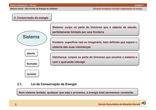Física e Química A – 10º ano                                                                                             Unidade 1
Módulo Inicial – Das Fontes de Energia ao utilizador                          Situação energética mundial e degradação da energia



    2. Conservação da energia


                                              Sistema: corpo ou parte do Universo que é objecto de estudo,
                                              perfeitamente limitado por uma fronteira

                Sistema
                                              fronteira: superfície real ou imaginária, bem definida que separa o
                                              sistema das suas vizinhanças

                  aberto
                                              Vizinhança: corpos ou parte do Universo que envolve o sistema e
                                              com o qual pode interagir
                  fechado


                  isolado


         2.1.         Lei de Conservação de Energia

          Num sistema isolado, qualquer que seja o processo, a energia total permanece constante.



     3                                                                             Escola Secundária de Almeida Garrett
 