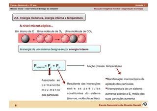 Física e Química A – 10º ano                                                                                            Unidade 1
Módulo Inicial – Das Fontes de Energia ao utilizador                         Situação energética mundial e degradação da energia



    2.2. Energia mecânica, energia interna e temperatura

          A nível microscópico...
     Um átomo de C             Uma molécula de O2      Uma molécula de CO2




          A energia de um sistema designa-se por energia interna




                         Einterna= Ec + Ep                             função (massa, temperatura)




                                  Associada ao                                            anifestação macroscópica da
                                                                                         M

                                  permanente            Resultante das interacções      agitação das partículas;

                                  movimento
                                                        entre as partículas               temperatura de um sistema
                                                                                         A
                                                        constituintes do sistema        aumenta quando a Ec média das
                                  das partículas
                                                        (átomos, moléculas e iões)      suas partículas aumenta

     6                                                                            Escola Secundária de Almeida Garrett
 